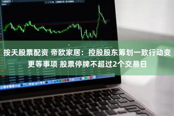 按天股票配资 帝欧家居：控股股东筹划一致行动变更等事项 股票停牌不超过2个交易日