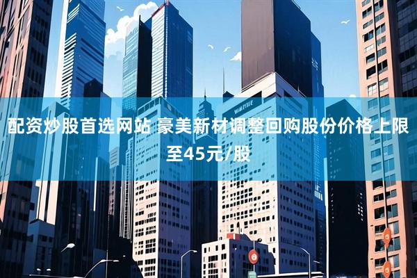 配资炒股首选网站 豪美新材调整回购股份价格上限至45元/股