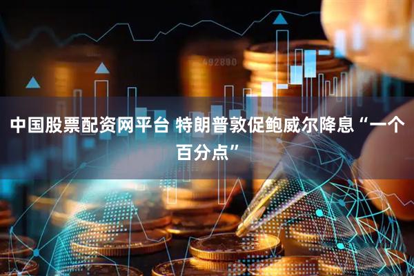 中国股票配资网平台 特朗普敦促鲍威尔降息“一个百分点”
