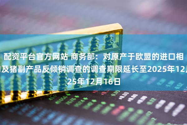 配资平台官方网站 商务部：对原产于欧盟的进口相关猪肉及猪副产品反倾销调查的调查期限延长至2025年12月16日