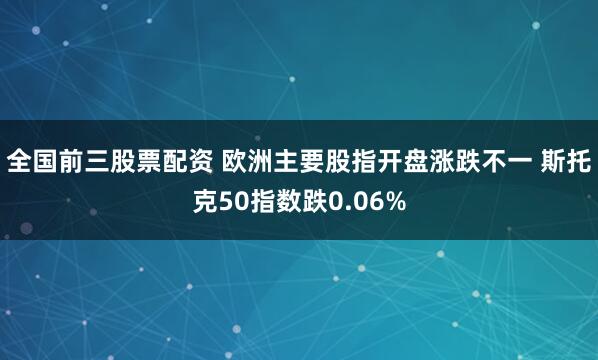 全国前三股票配资 欧洲主要股指开盘涨跌不一 斯托克50指数跌0.06%