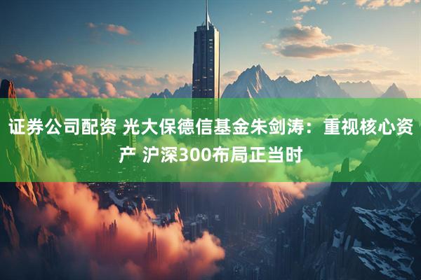 证券公司配资 光大保德信基金朱剑涛：重视核心资产 沪深300布局正当时