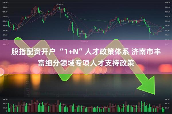 股指配资开户 “1+N”人才政策体系 济南市丰富细分领域专项人才支持政策