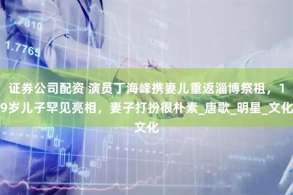证券公司配资 演员丁海峰携妻儿重返淄博祭祖，19岁儿子罕见亮相，妻子打扮很朴素_唐歌_明星_文化