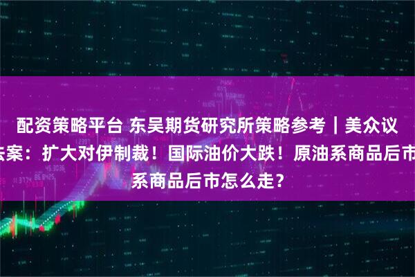 配资策略平台 东吴期货研究所策略参考｜美众议院通过法案：扩大对伊制裁！国际油价大跌！原油系商品后市怎么走？