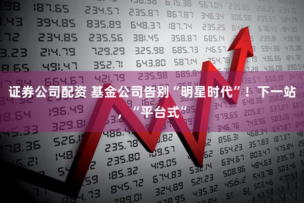 证券公司配资 基金公司告别“明星时代”！下一站，“平台式”