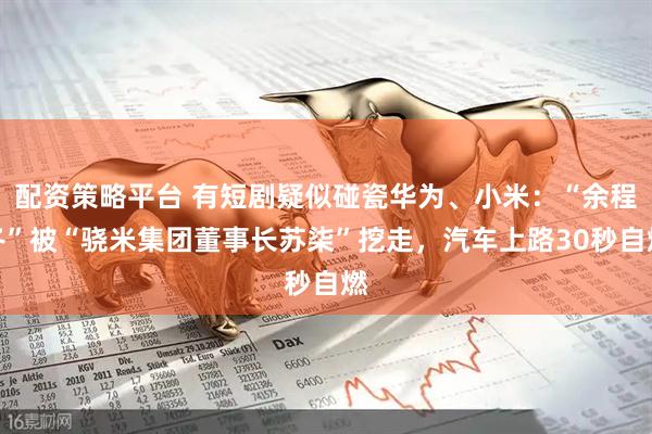 配资策略平台 有短剧疑似碰瓷华为、小米：“余程冬”被“骁米集团董事长苏柒”挖走，汽车上路30秒自燃