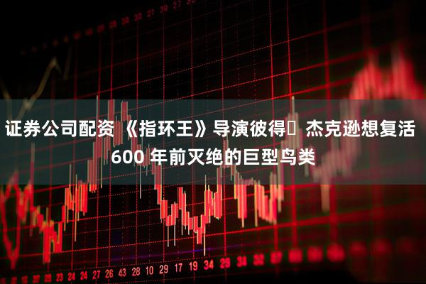 证券公司配资 《指环王》导演彼得・杰克逊想复活 600 年前灭绝的巨型鸟类