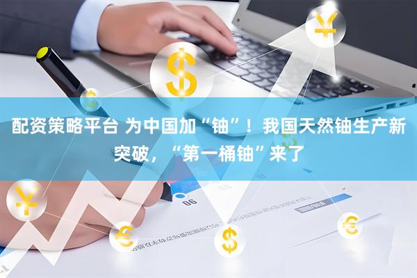 配资策略平台 为中国加“铀”！我国天然铀生产新突破，“第一桶铀”来了