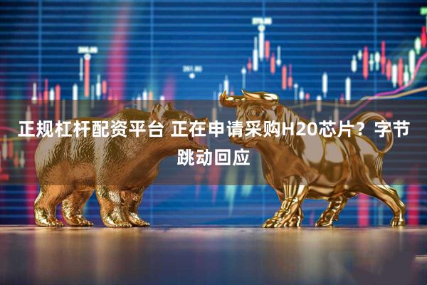 正规杠杆配资平台 正在申请采购H20芯片？字节跳动回应