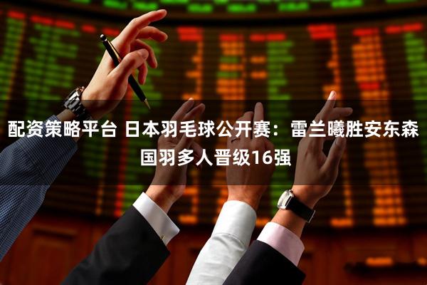 配资策略平台 日本羽毛球公开赛：雷兰曦胜安东森 国羽多人晋级16强