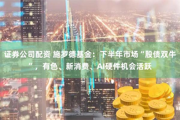证券公司配资 施罗德基金：下半年市场“股债双牛”，有色、新消费、AI硬件机会活跃