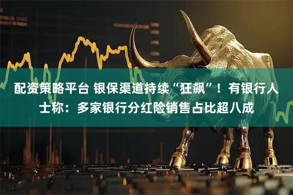 配资策略平台 银保渠道持续“狂飙”！有银行人士称：多家银行分红险销售占比超八成