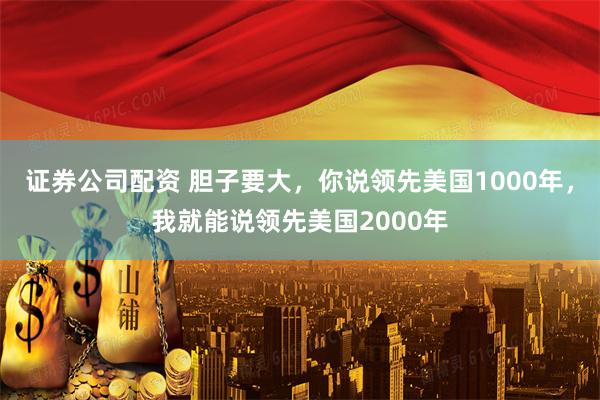 证券公司配资 胆子要大，你说领先美国1000年，我就能说领先美国2000年