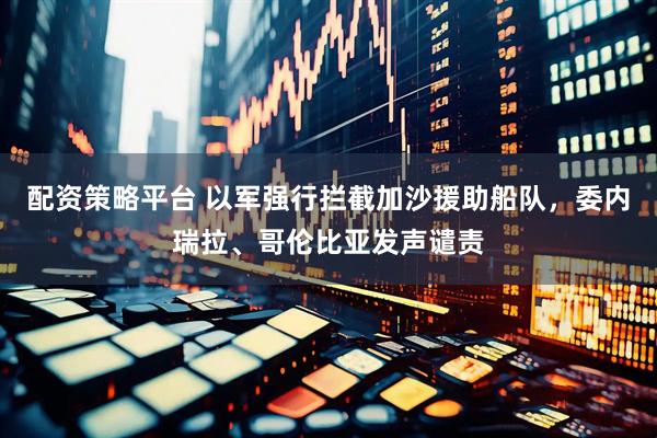 配资策略平台 以军强行拦截加沙援助船队，委内瑞拉、哥伦比亚发声谴责
