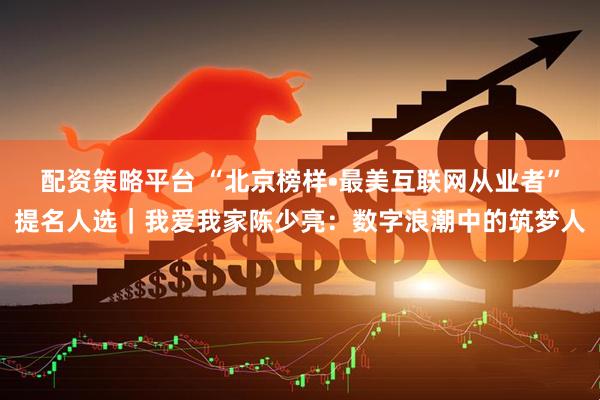 配资策略平台 “北京榜样•最美互联网从业者”提名人选｜我爱我家陈少亮：数字浪潮中的筑梦人