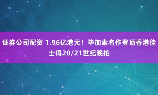 证券公司配资 1.96亿港元!毕加索名作登顶香港佳士得20/21世纪晚拍