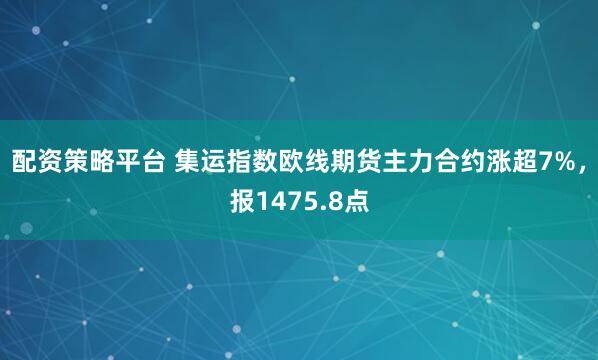 配资策略平台 集运指数欧线期货主力合约涨超7%，报1475.8点
