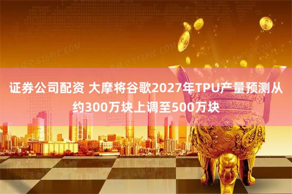 证券公司配资 大摩将谷歌2027年TPU产量预测从约300万块上调至500万块