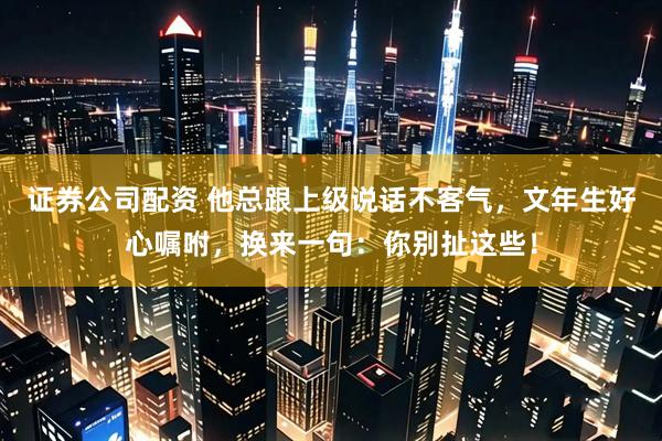 证券公司配资 他总跟上级说话不客气，文年生好心嘱咐，换来一句：你别扯这些！