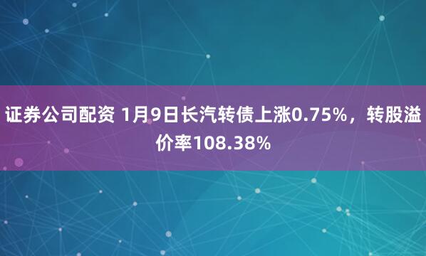 证券公司配资 1月9日长汽转债上涨0.75%，转股溢价率108.38%