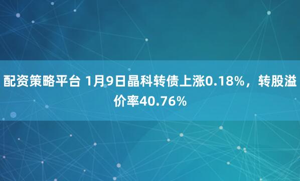 配资策略平台 1月9日晶科转债上涨0.18%，转股溢价率40.76%